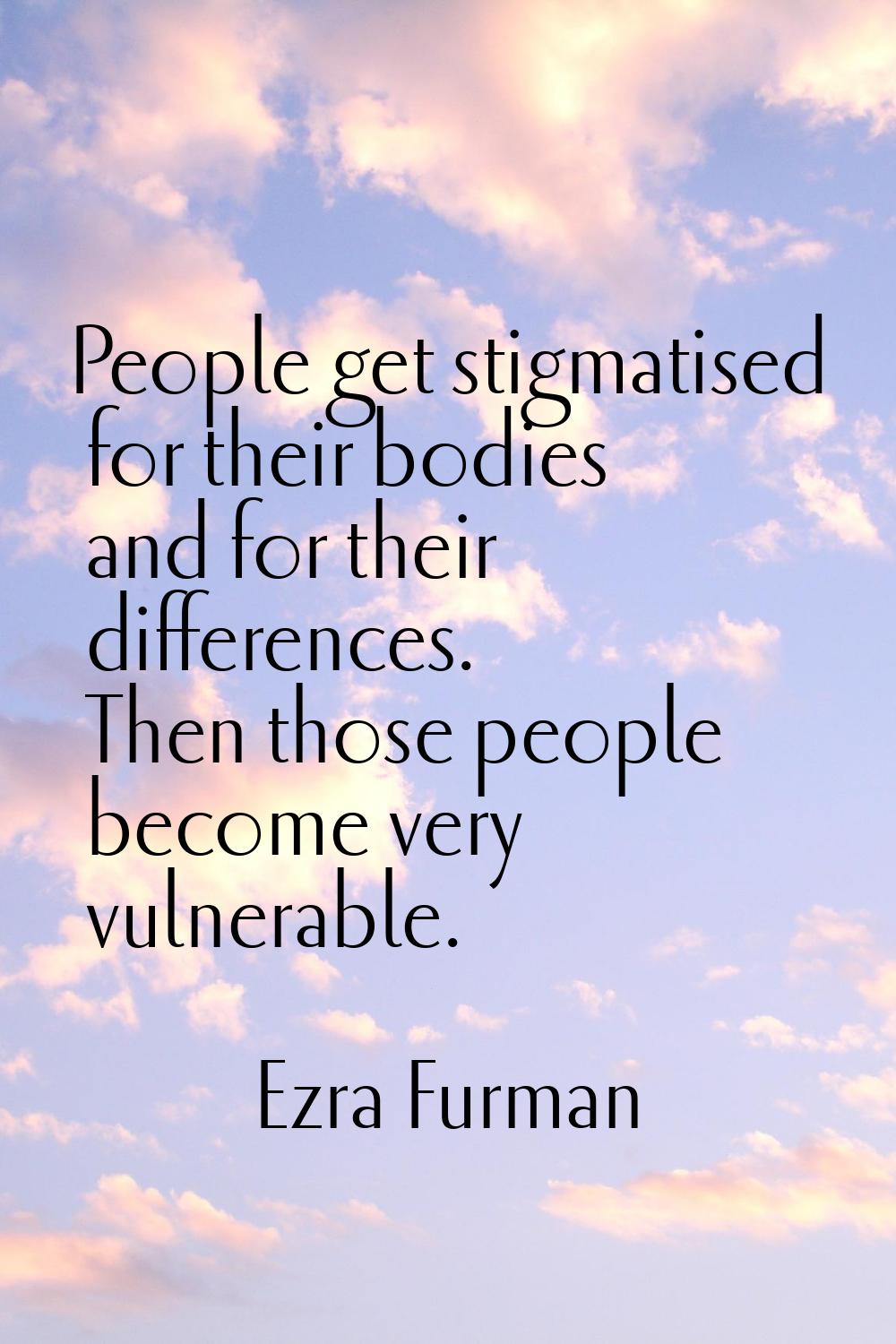 People get stigmatised for their bodies and for their differences. Then those people become very vu