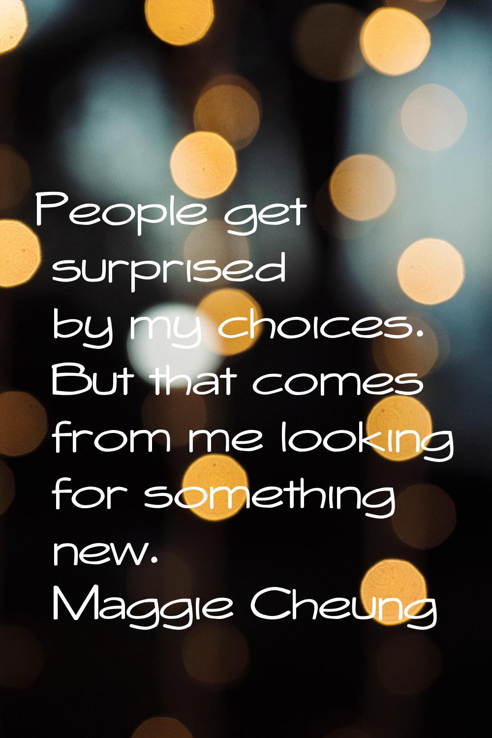 People get surprised by my choices. But that comes from me looking for something new.