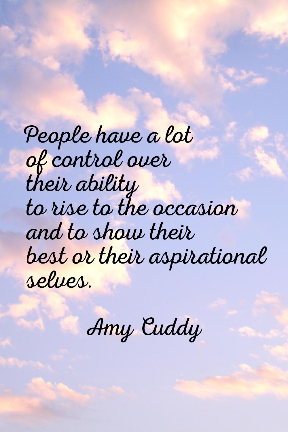 People have a lot of control over their ability to rise to the occasion and to show their best or t