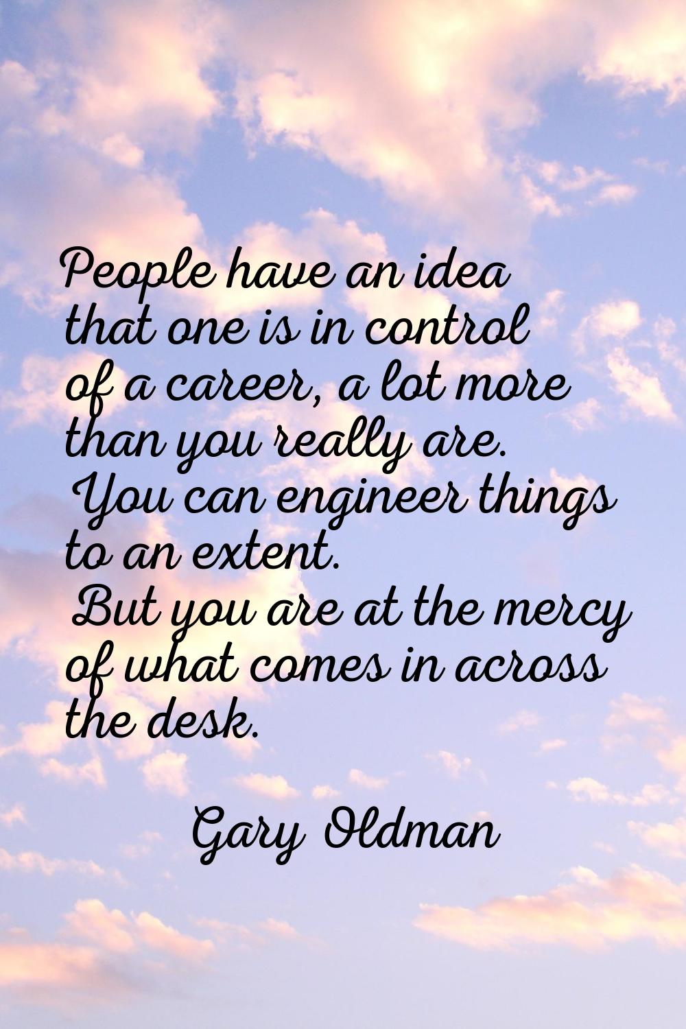 People have an idea that one is in control of a career, a lot more than you really are. You can eng