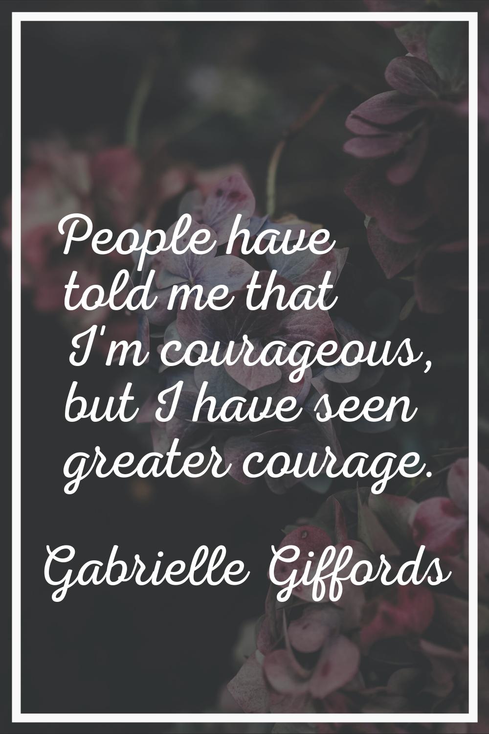 People have told me that I'm courageous, but I have seen greater courage.