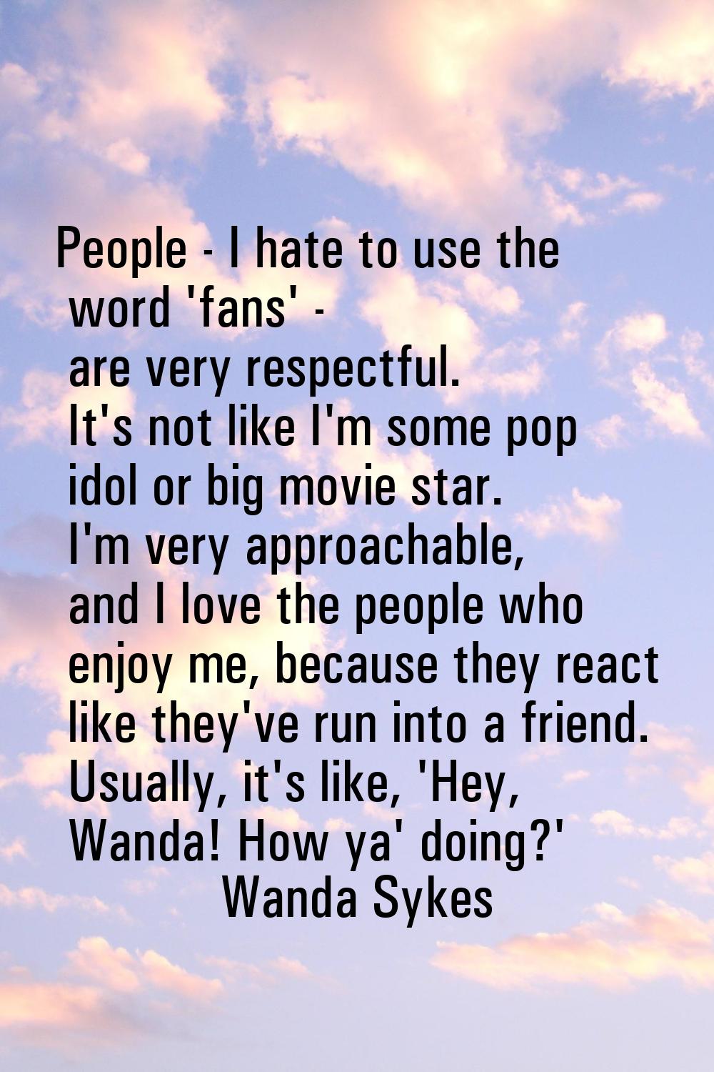 People - I hate to use the word 'fans' - are very respectful. It's not like I'm some pop idol or bi