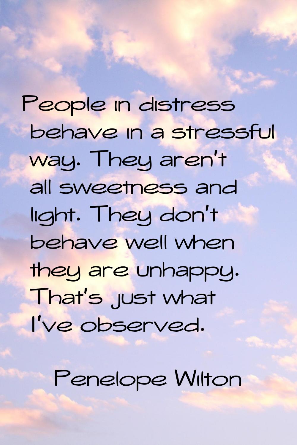 People in distress behave in a stressful way. They aren't all sweetness and light. They don't behav