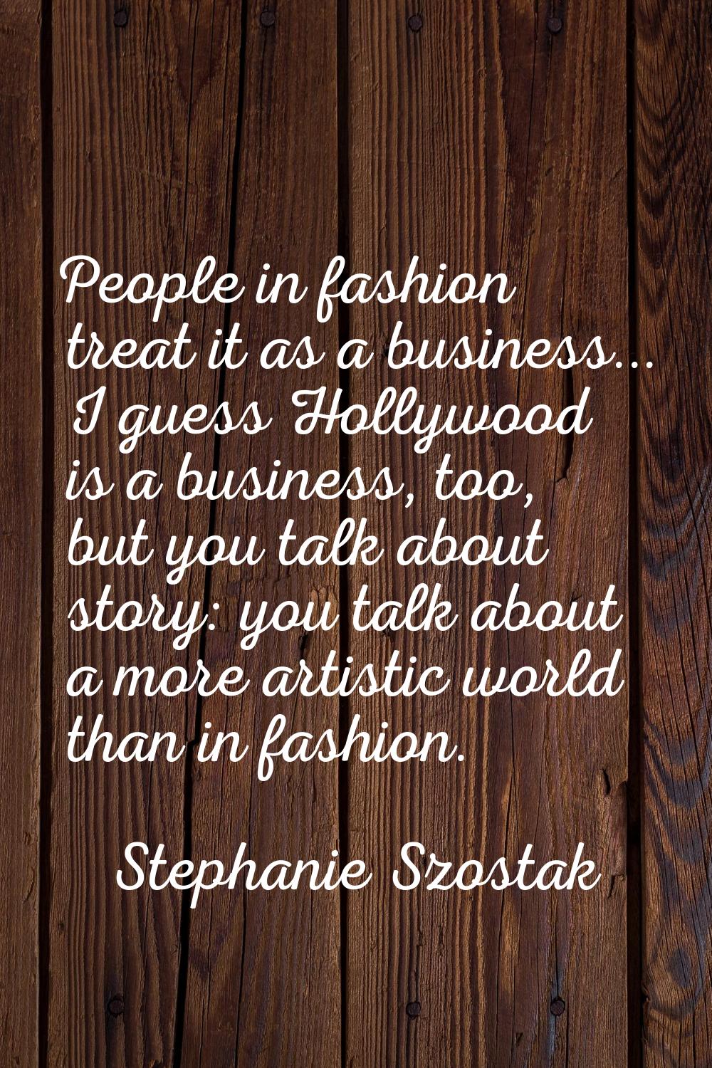 People in fashion treat it as a business... I guess Hollywood is a business, too, but you talk abou