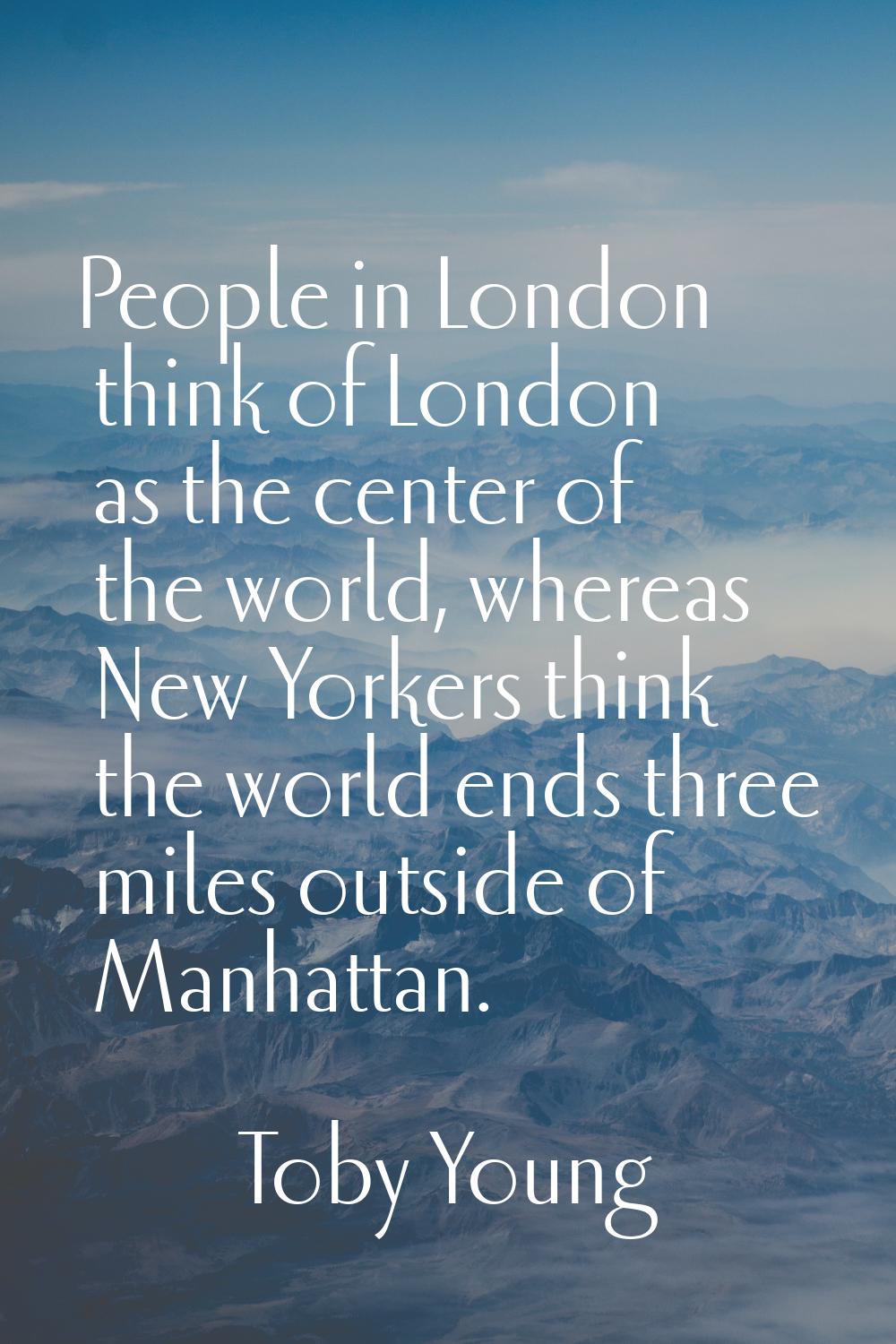 People in London think of London as the center of the world, whereas New Yorkers think the world en