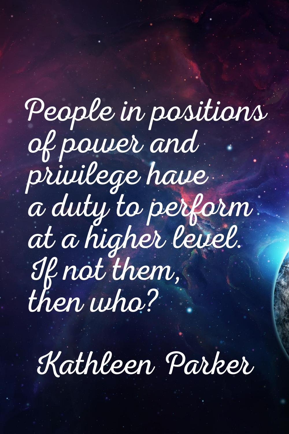 People in positions of power and privilege have a duty to perform at a higher level. If not them, t