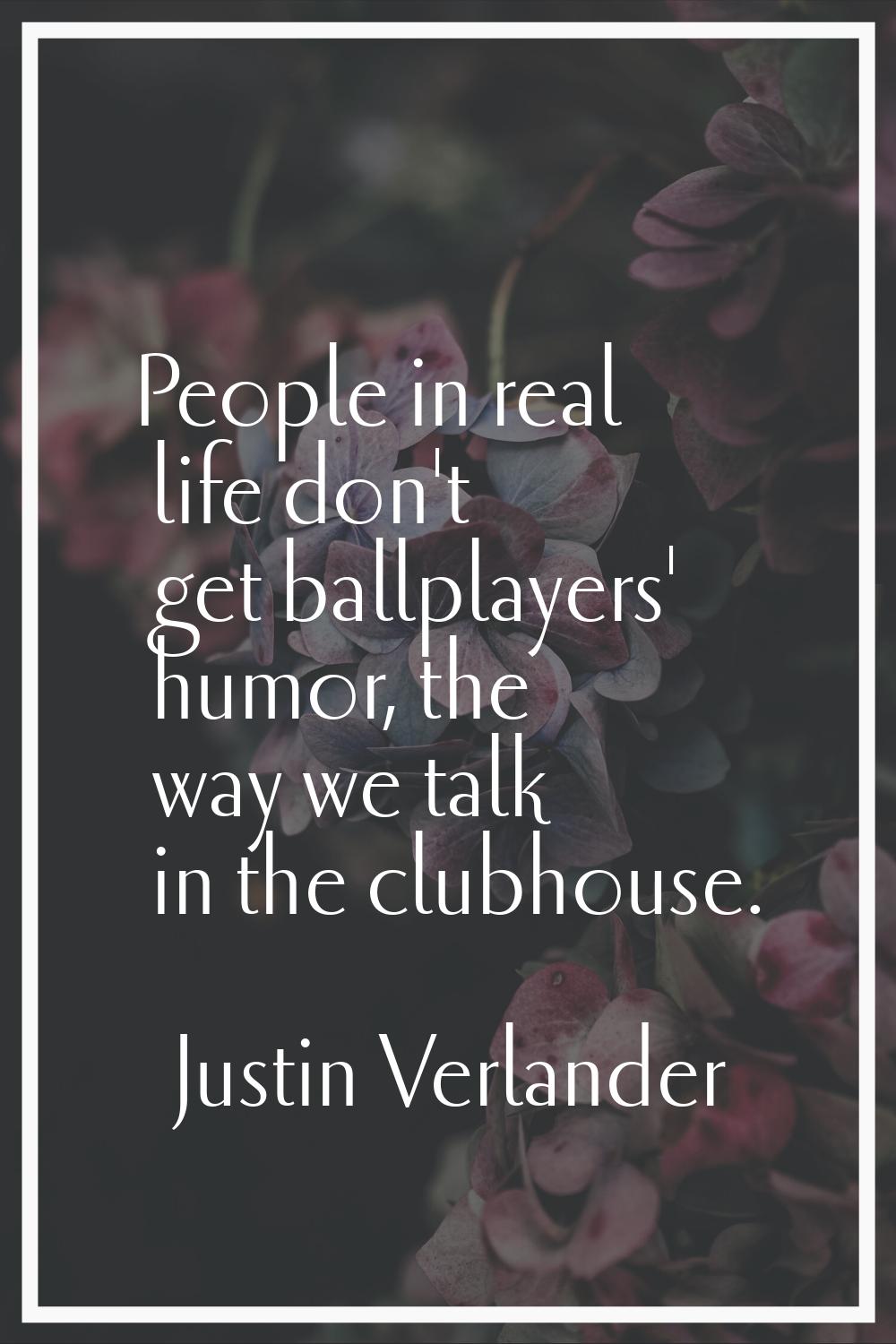 People in real life don't get ballplayers' humor, the way we talk in the clubhouse.