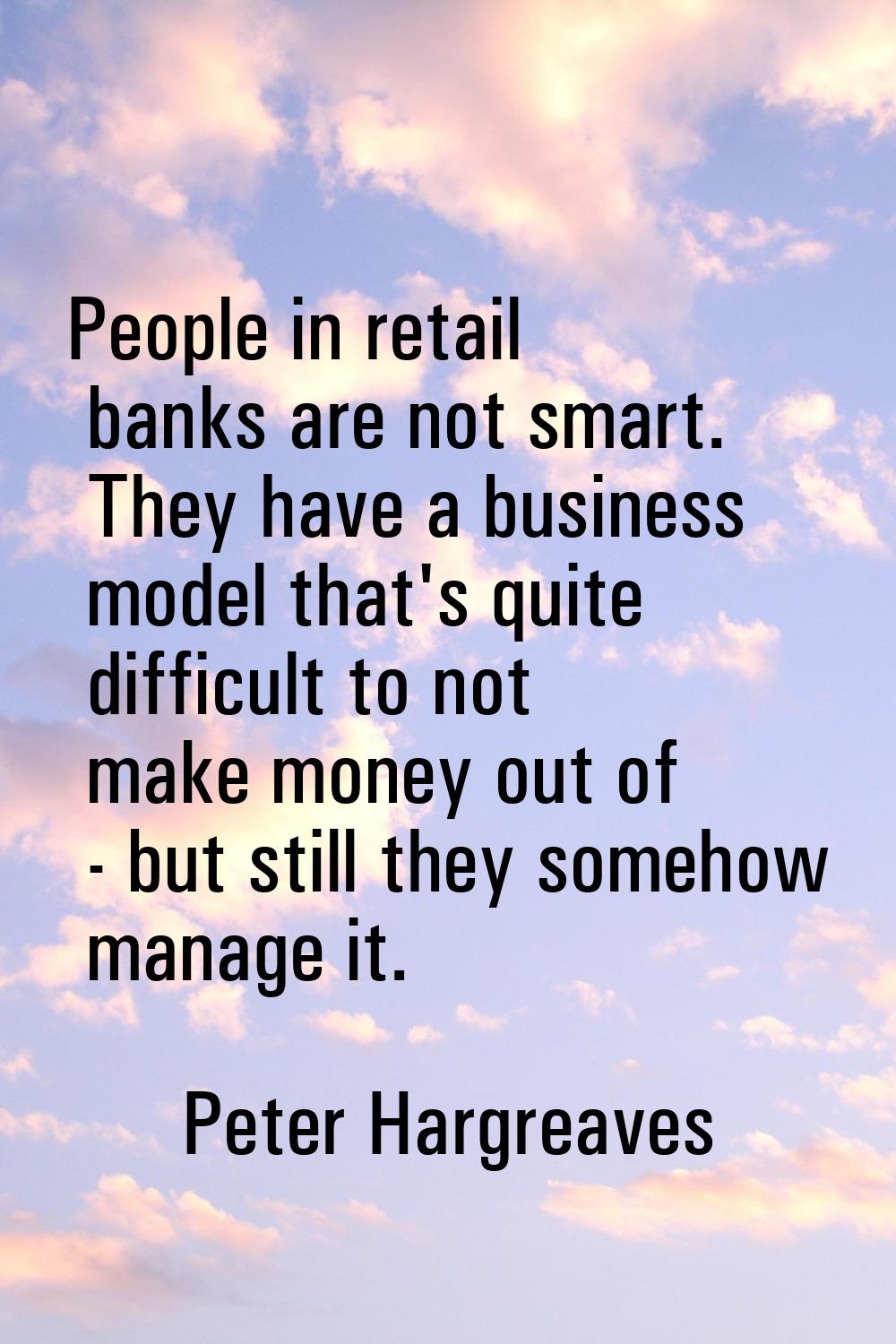 People in retail banks are not smart. They have a business model that's quite difficult to not make
