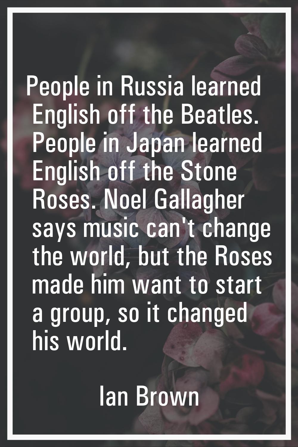 People in Russia learned English off the Beatles. People in Japan learned English off the Stone Ros