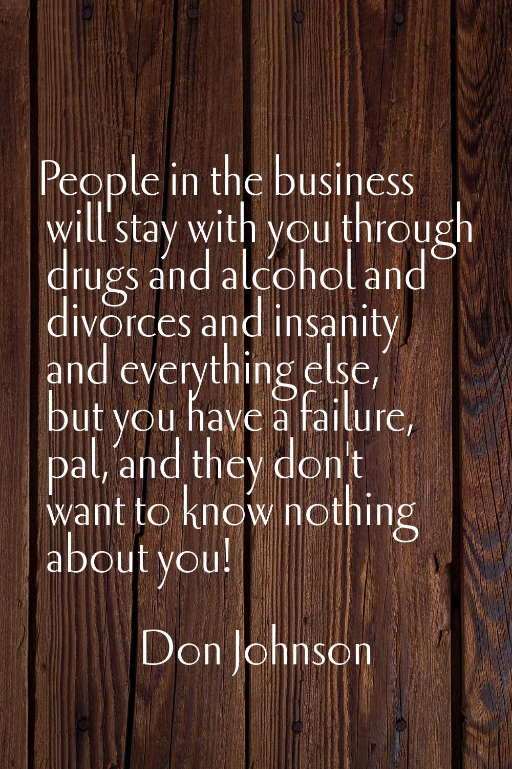 People in the business will stay with you through drugs and alcohol and divorces and insanity and e