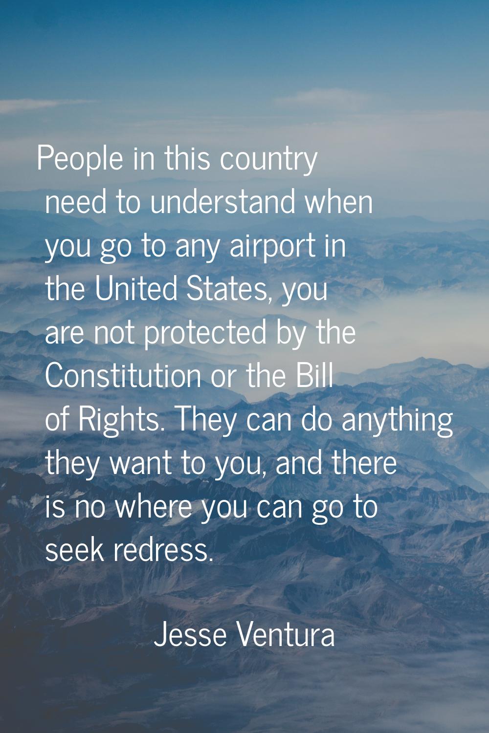 People in this country need to understand when you go to any airport in the United States, you are 