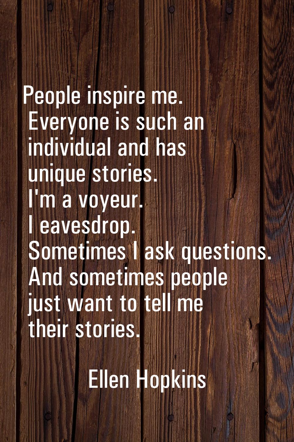 People inspire me. Everyone is such an individual and has unique stories. I'm a voyeur. I eavesdrop
