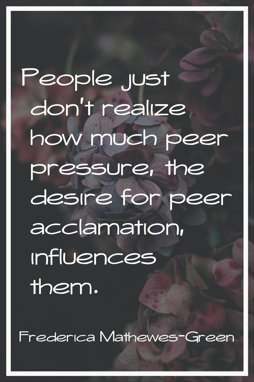 People just don't realize how much peer pressure, the desire for peer acclamation, influences them.