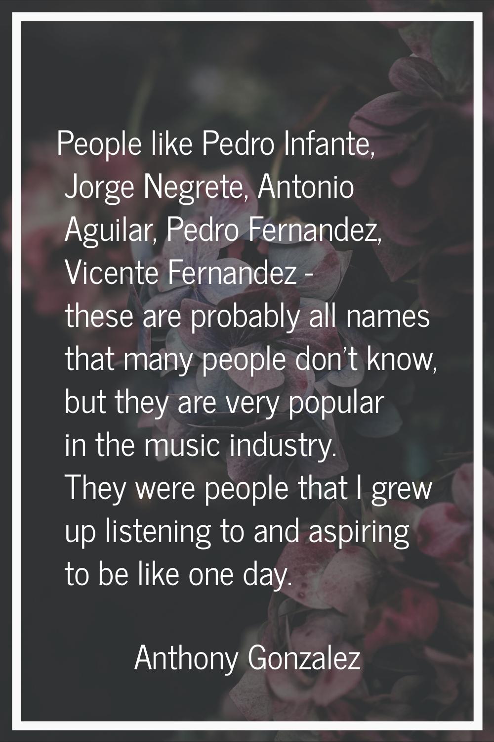 People like Pedro Infante, Jorge Negrete, Antonio Aguilar, Pedro Fernandez, Vicente Fernandez - the