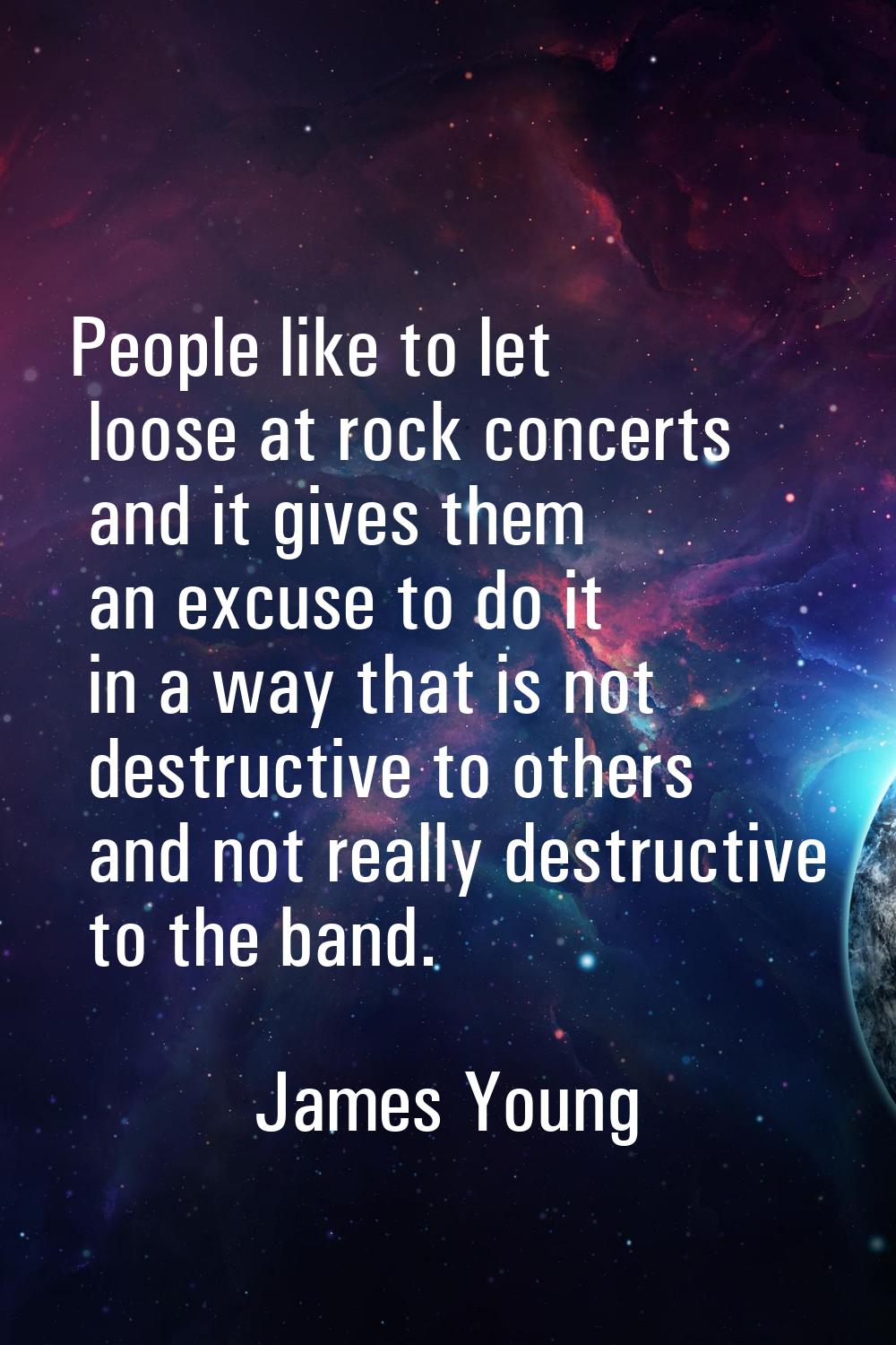 People like to let loose at rock concerts and it gives them an excuse to do it in a way that is not