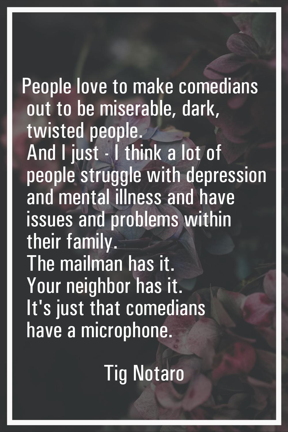 People love to make comedians out to be miserable, dark, twisted people. And I just - I think a lot
