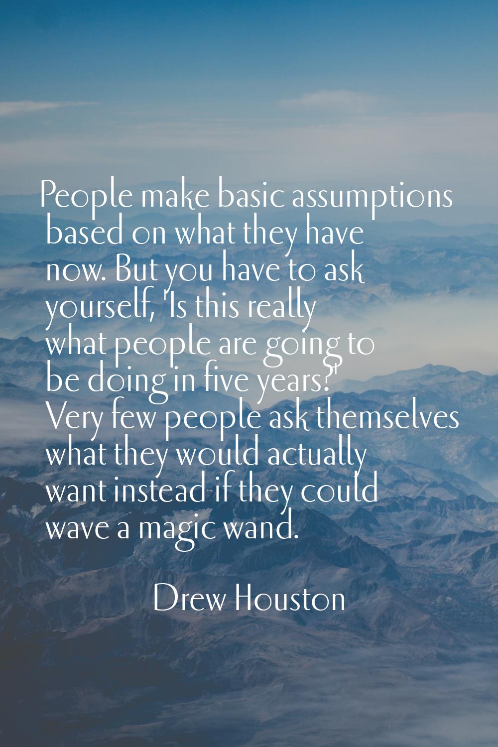 People make basic assumptions based on what they have now. But you have to ask yourself, 'Is this r