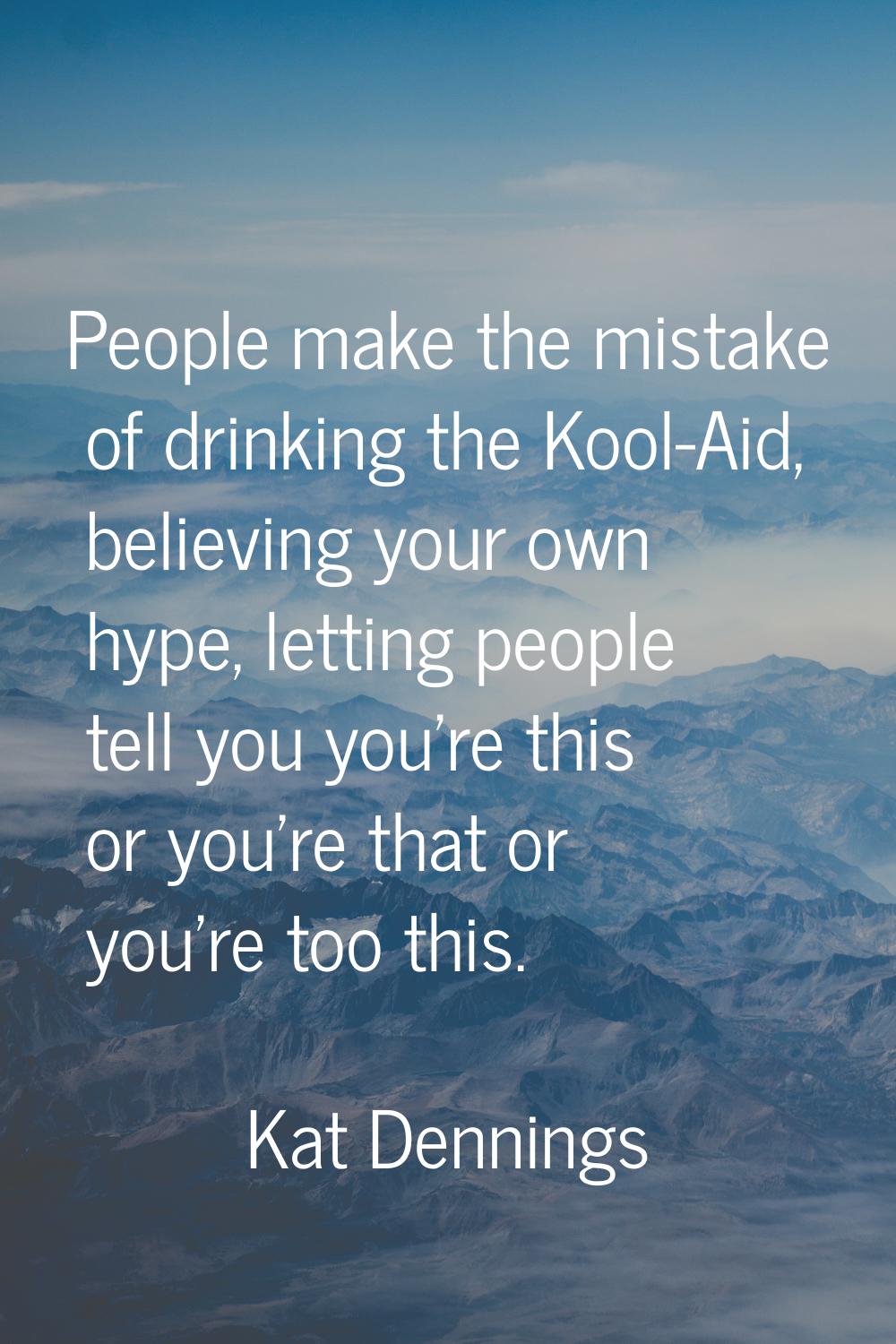People make the mistake of drinking the Kool-Aid, believing your own hype, letting people tell you 