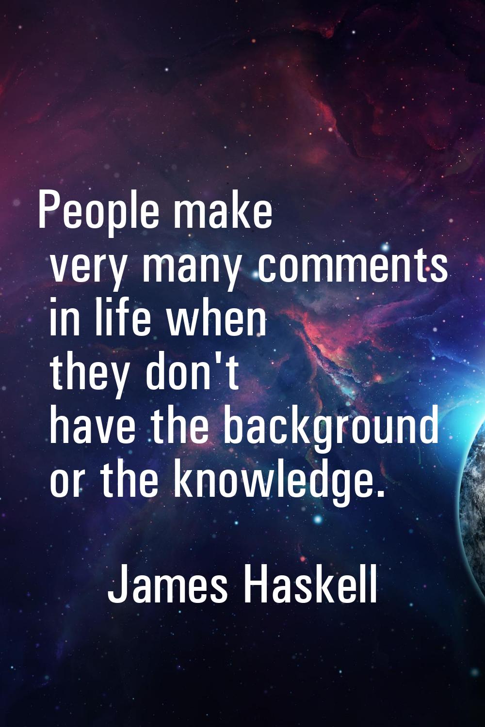 People make very many comments in life when they don't have the background or the knowledge.