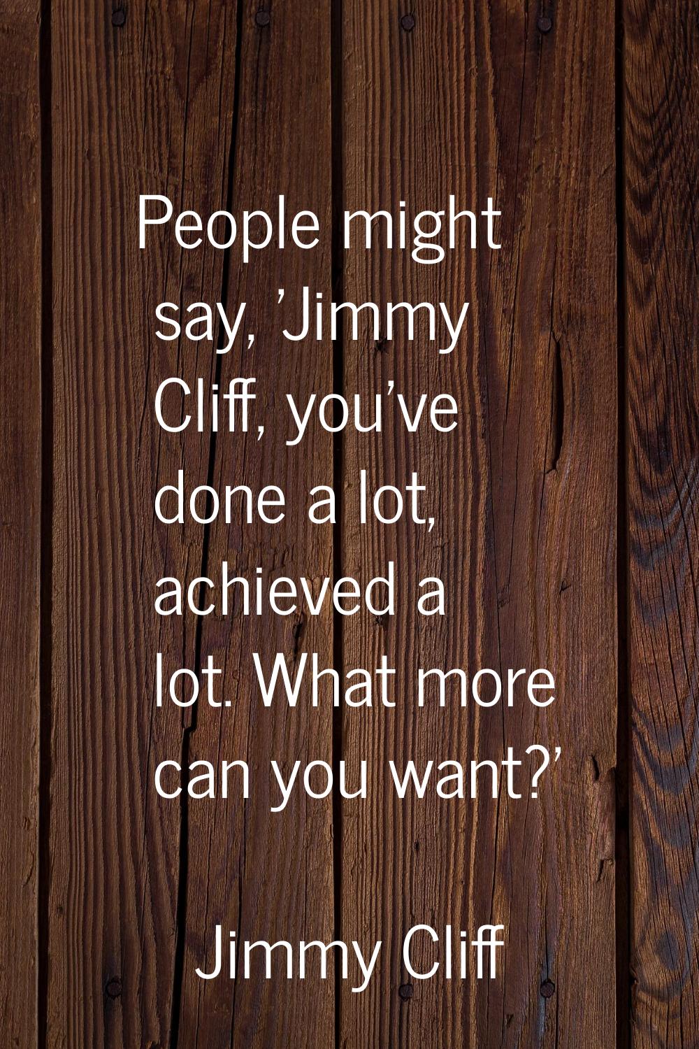 People might say, 'Jimmy Cliff, you've done a lot, achieved a lot. What more can you want?'