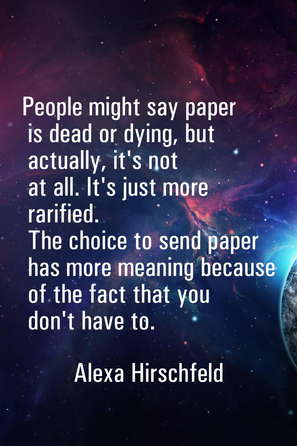 People might say paper is dead or dying, but actually, it's not at all. It's just more rarified. Th