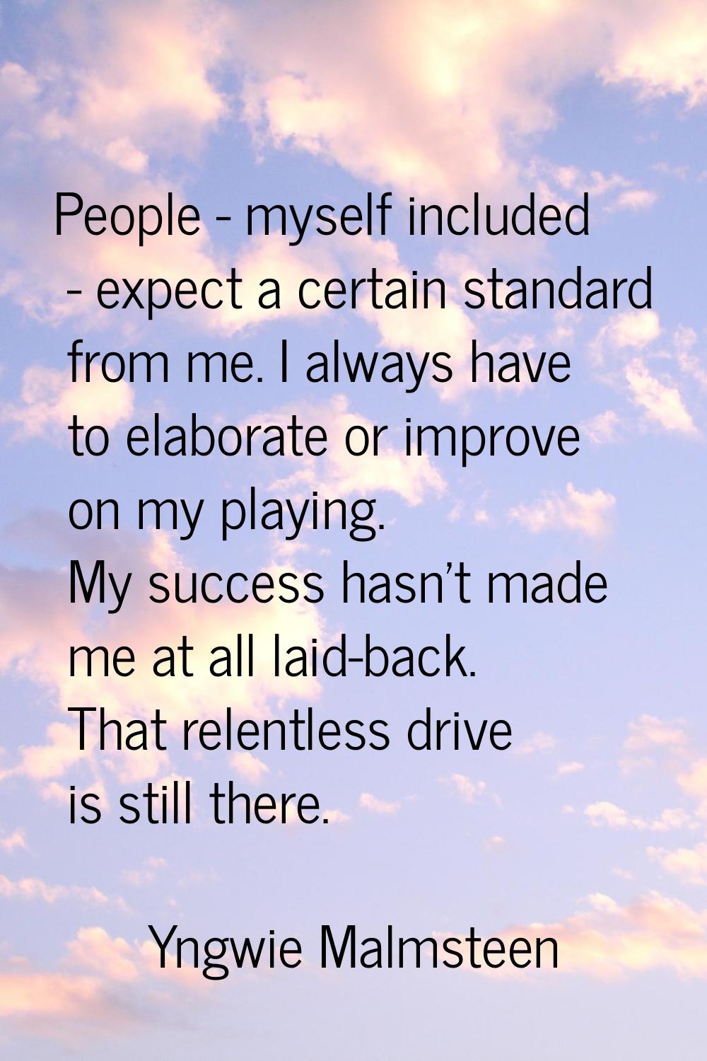 People - myself included - expect a certain standard from me. I always have to elaborate or improve