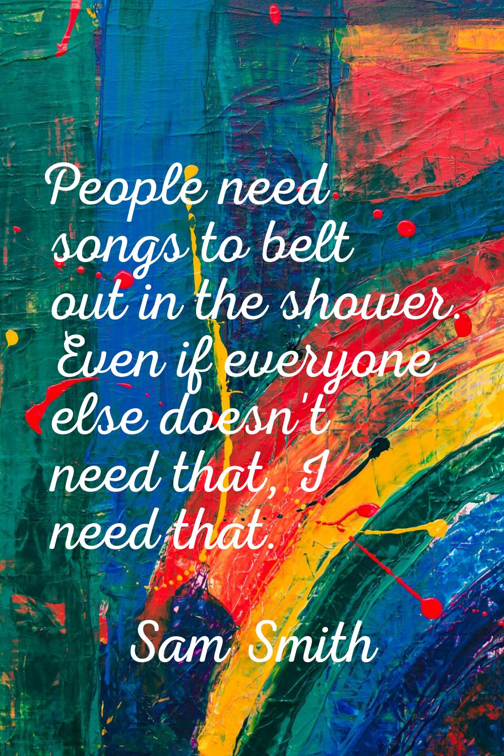 People need songs to belt out in the shower. Even if everyone else doesn't need that, I need that.
