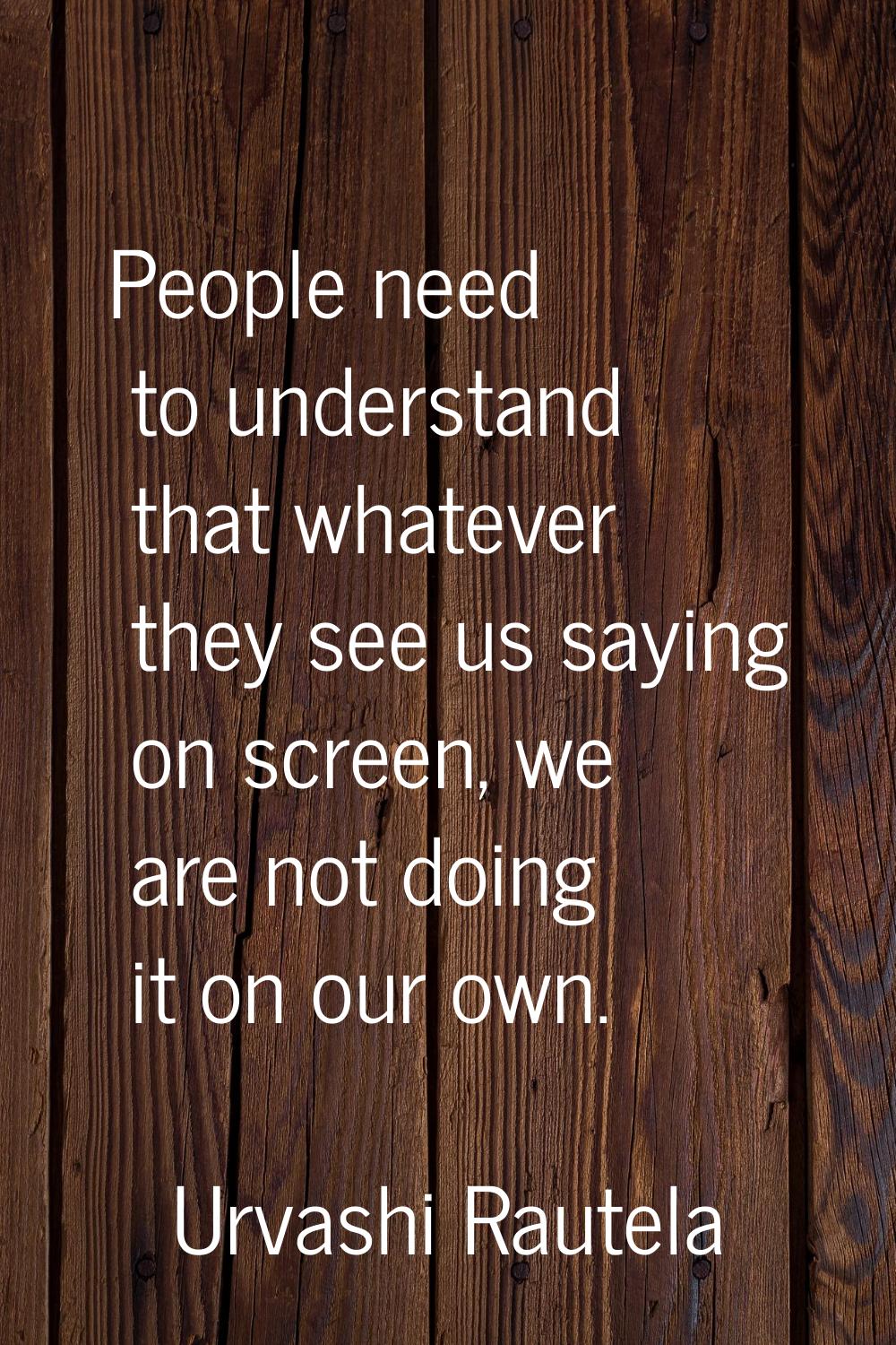 People need to understand that whatever they see us saying on screen, we are not doing it on our ow