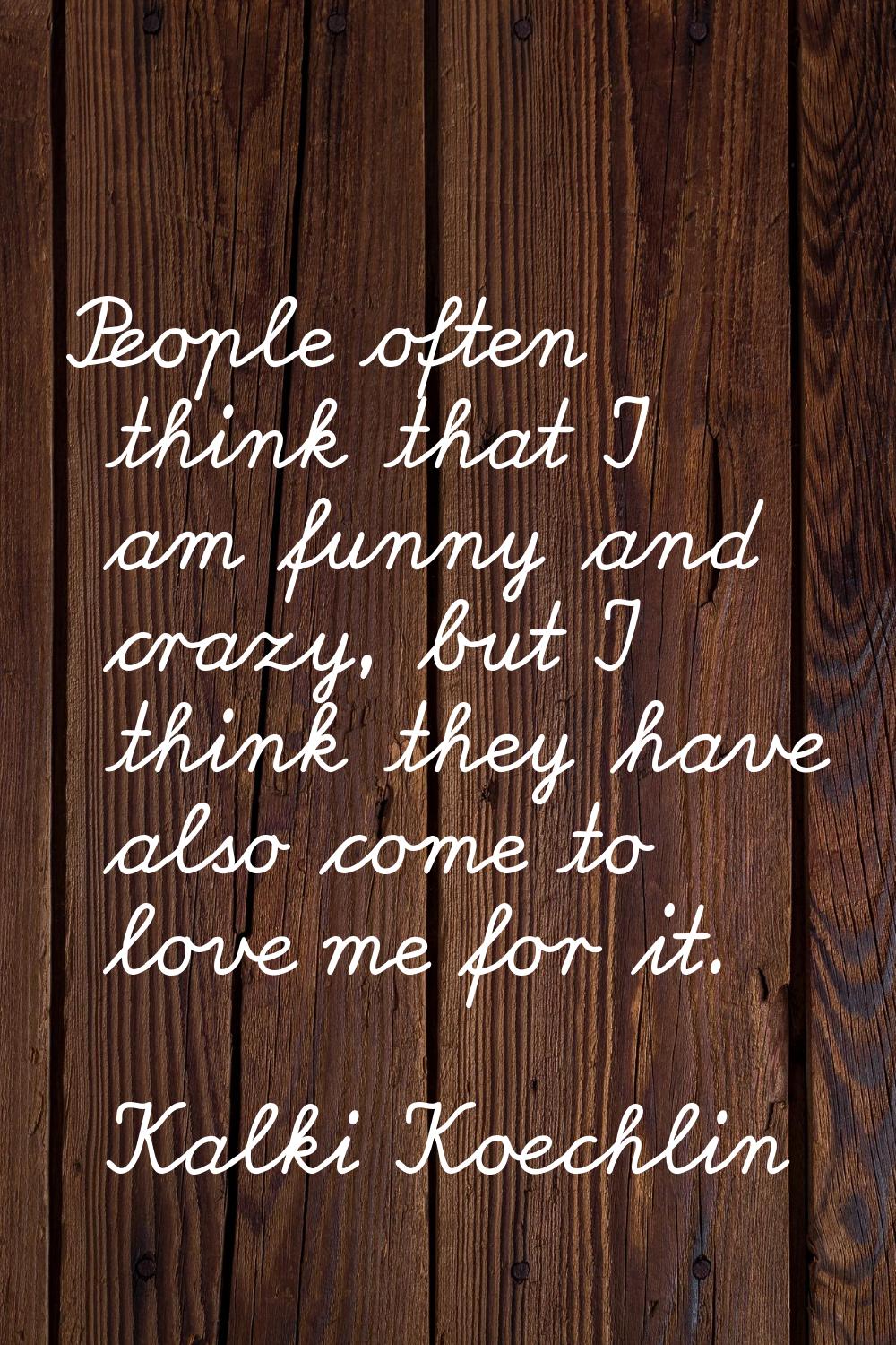 People often think that I am funny and crazy, but I think they have also come to love me for it.