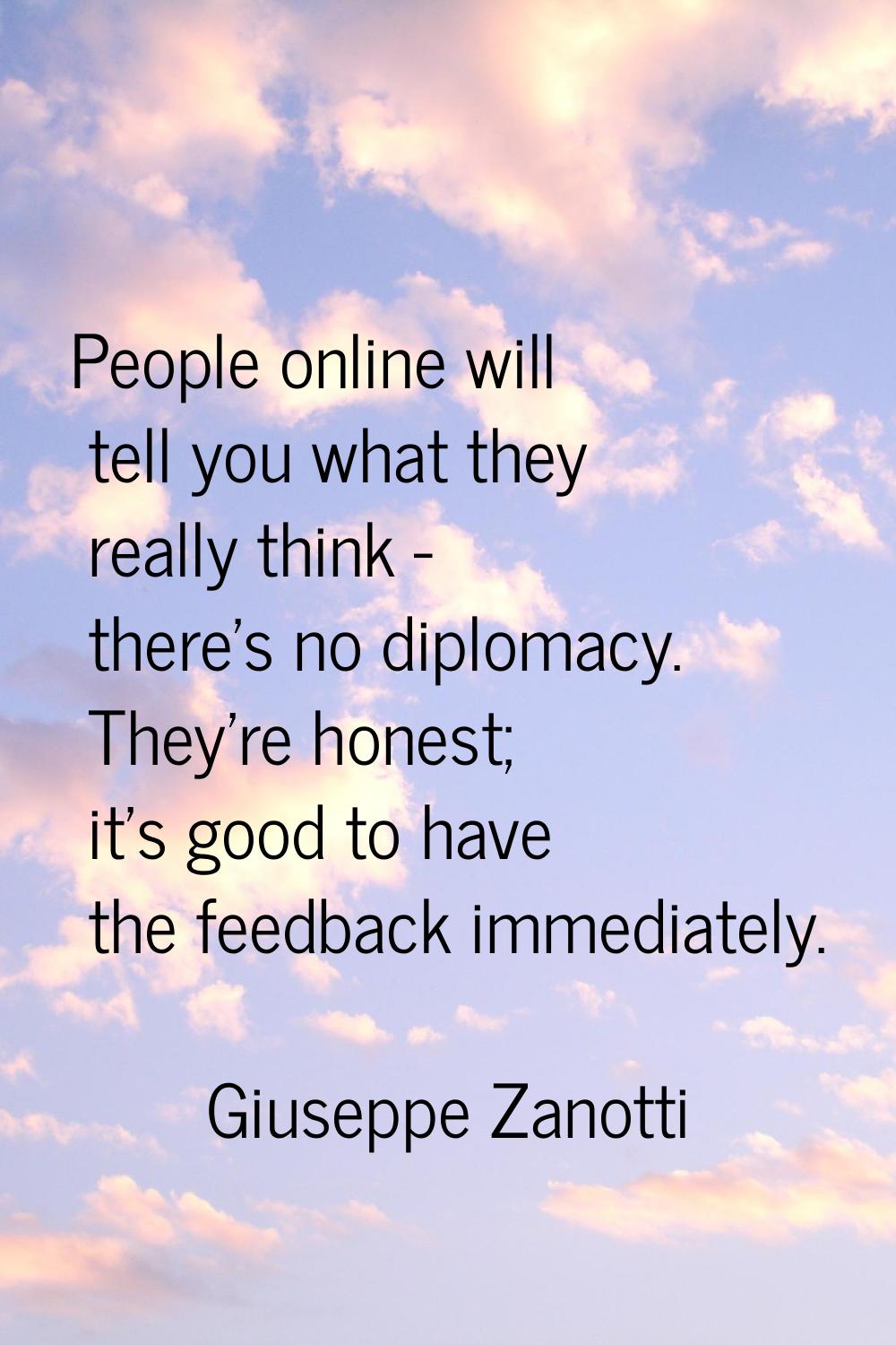 People online will tell you what they really think - there's no diplomacy. They're honest; it's goo