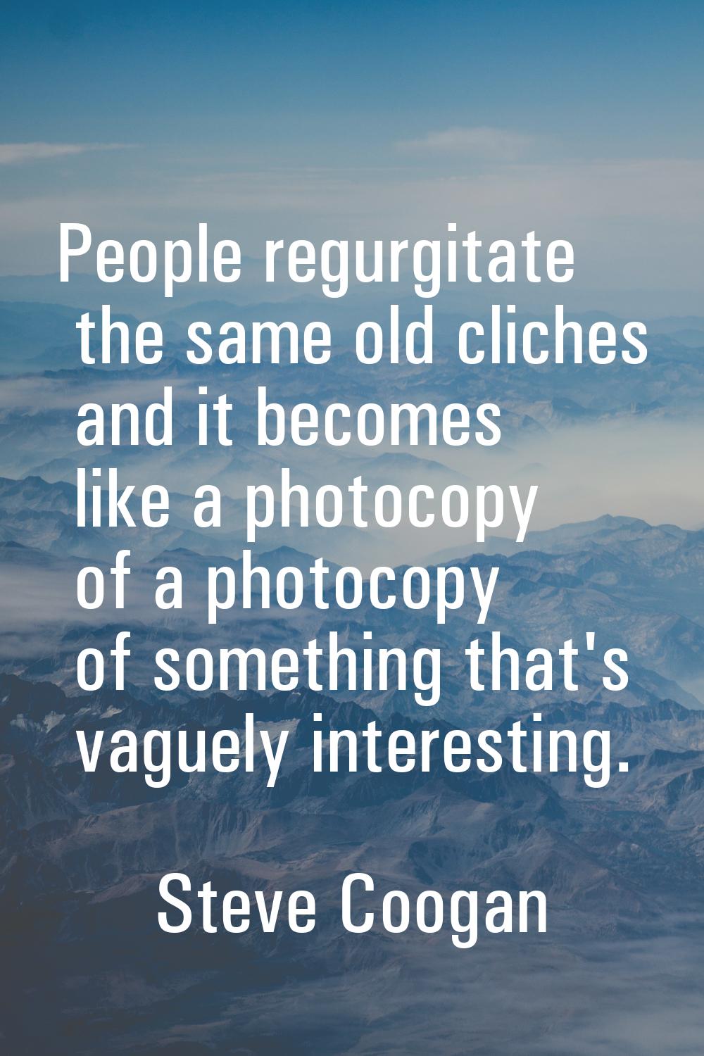 People regurgitate the same old cliches and it becomes like a photocopy of a photocopy of something