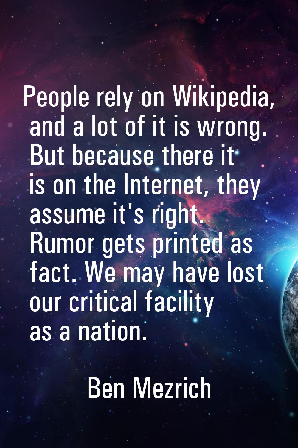 People rely on Wikipedia, and a lot of it is wrong. But because there it is on the Internet, they a