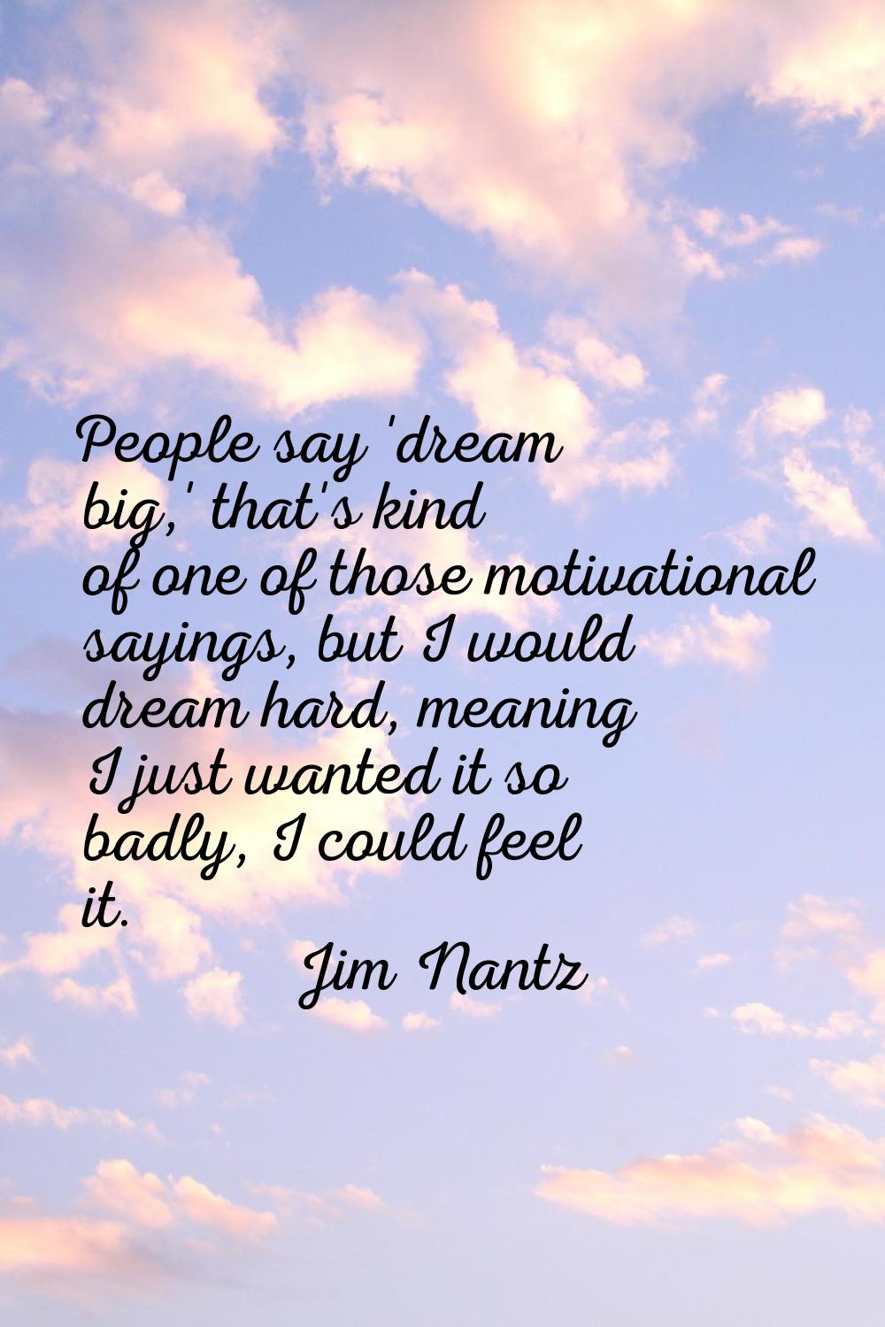People say 'dream big,' that's kind of one of those motivational sayings, but I would dream hard, m