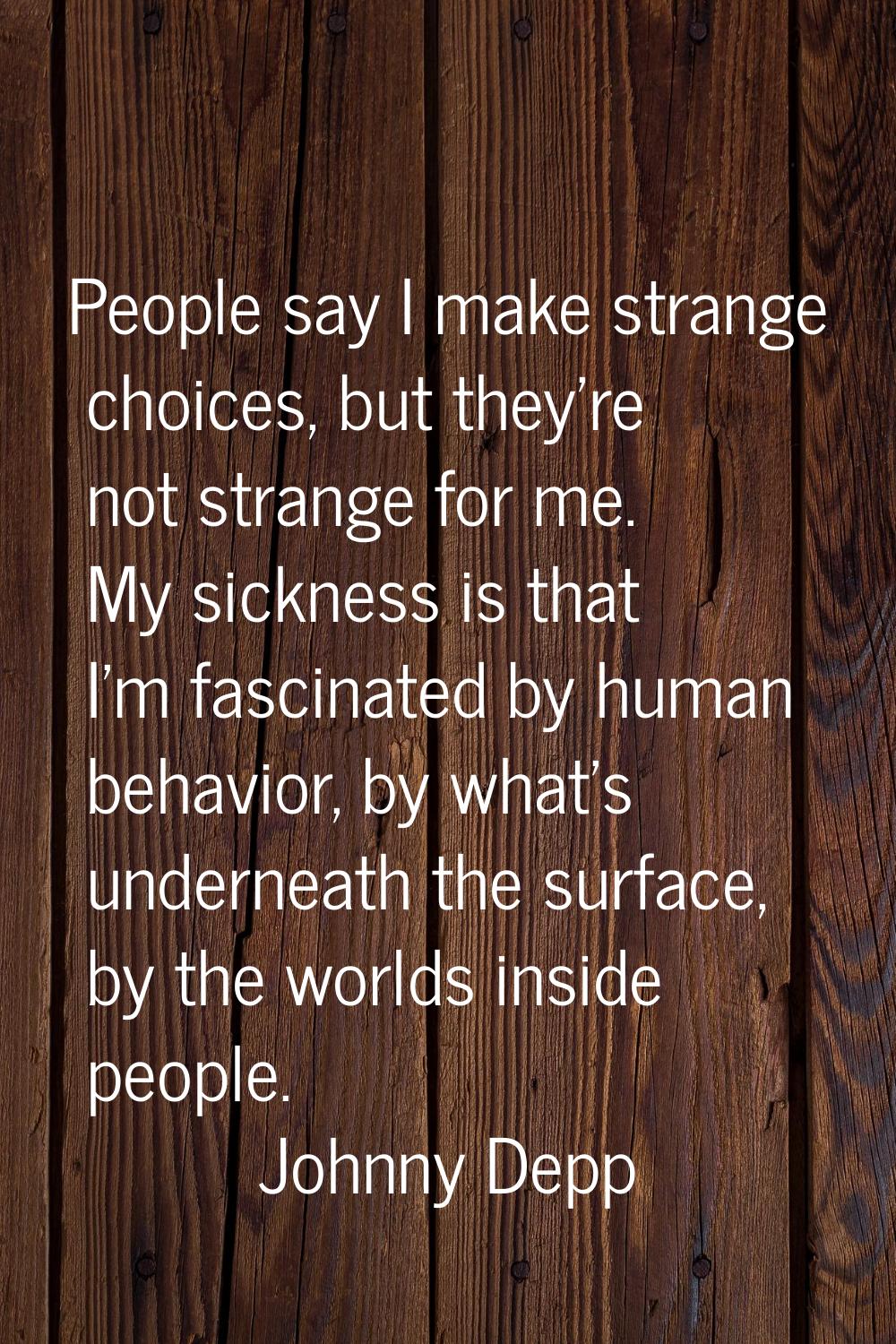 People say I make strange choices, but they're not strange for me. My sickness is that I'm fascinat