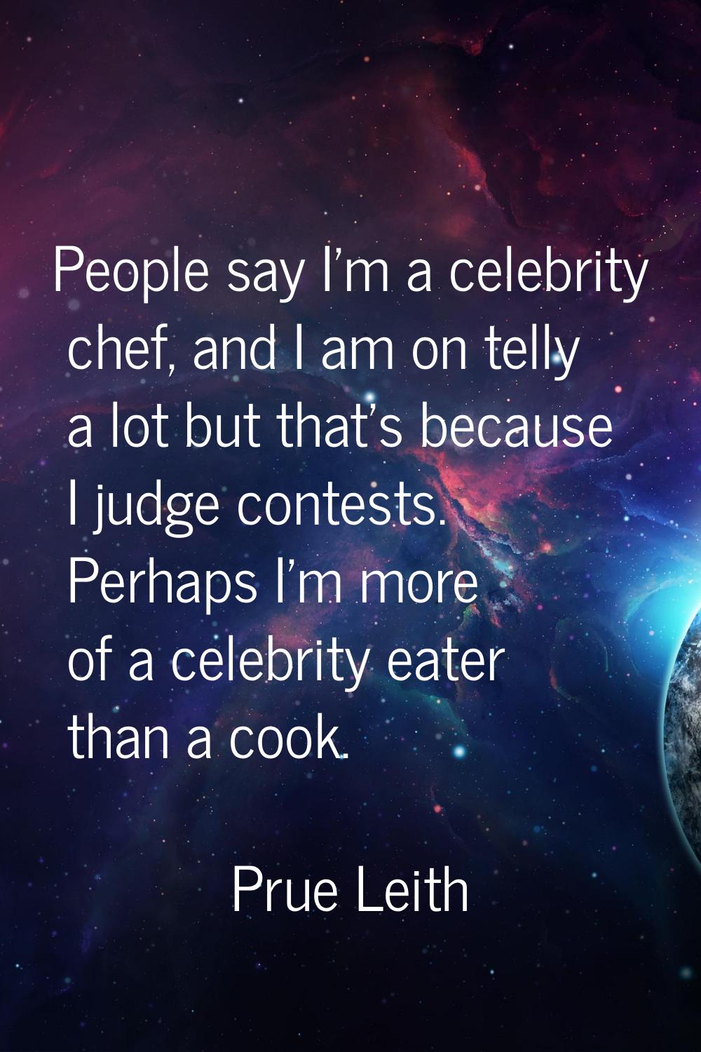 People say I'm a celebrity chef, and I am on telly a lot but that's because I judge contests. Perha
