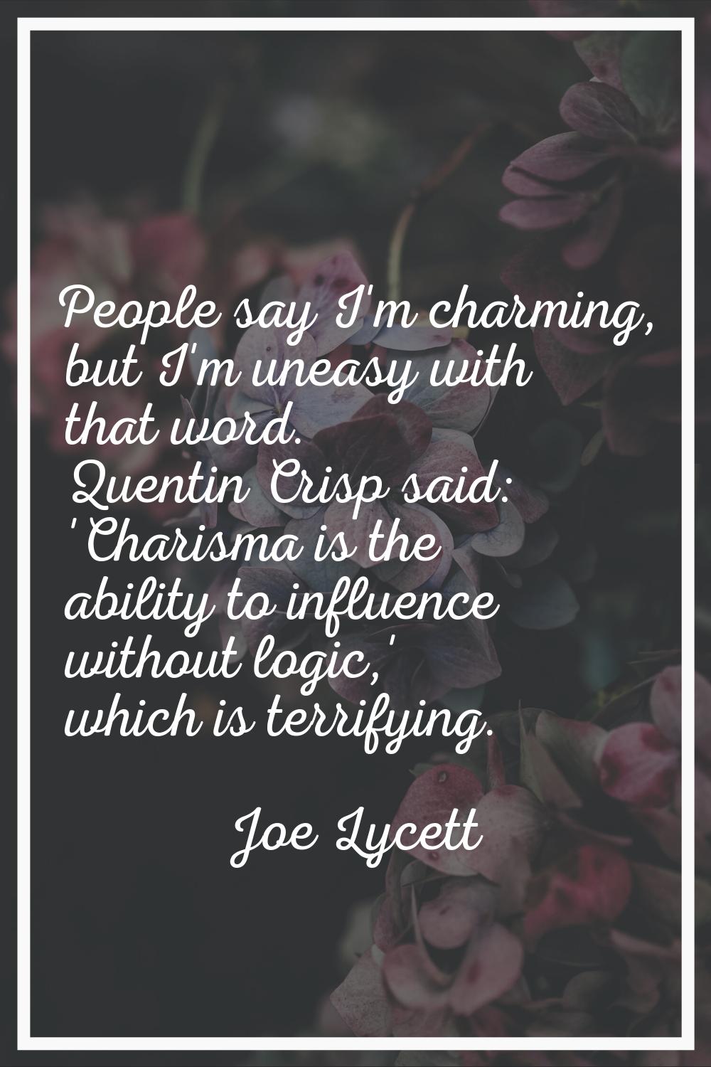 People say I'm charming, but I'm uneasy with that word. Quentin Crisp said: 'Charisma is the abilit