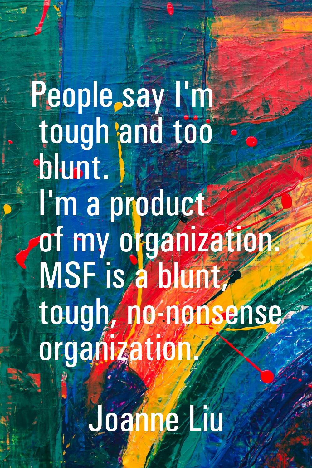 People say I'm tough and too blunt. I'm a product of my organization. MSF is a blunt, tough, no-non