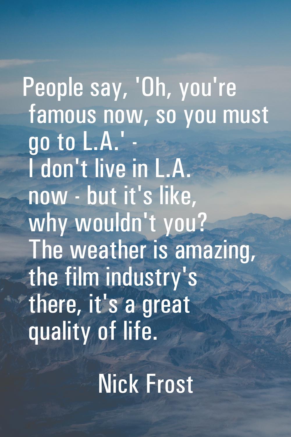 People say, 'Oh, you're famous now, so you must go to L.A.' - I don't live in L.A. now - but it's l