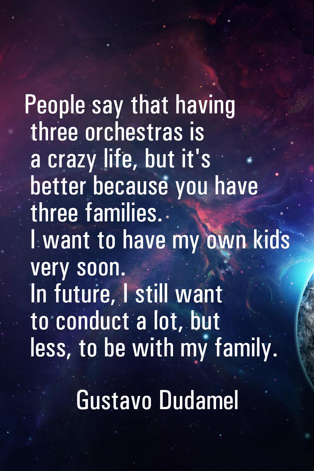 People say that having three orchestras is a crazy life, but it's better because you have three fam