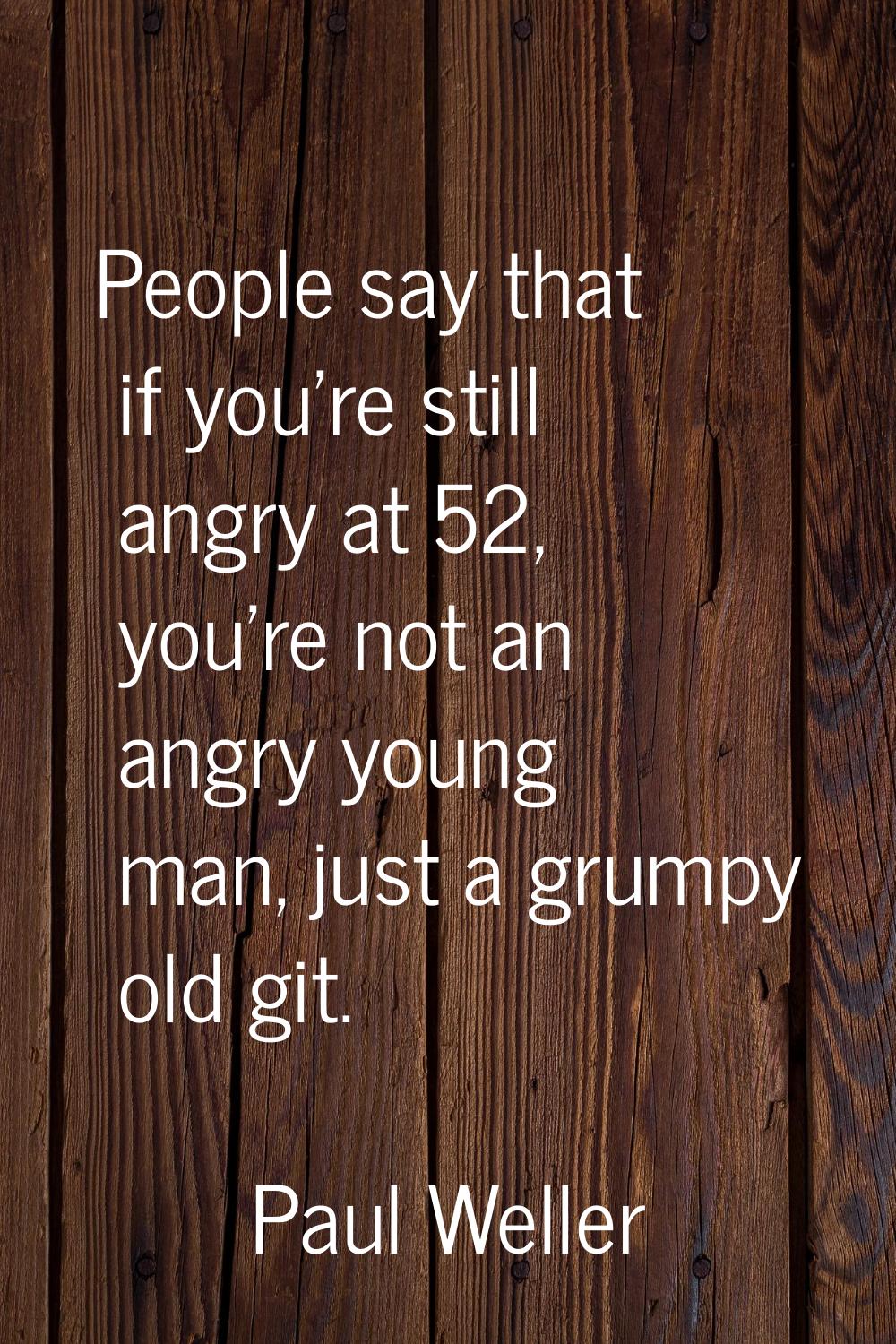 People say that if you're still angry at 52, you're not an angry young man, just a grumpy old git.
