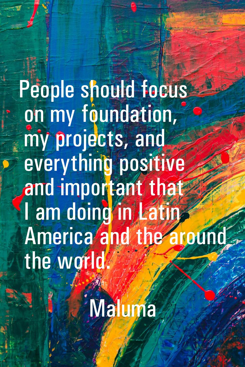 People should focus on my foundation, my projects, and everything positive and important that I am 