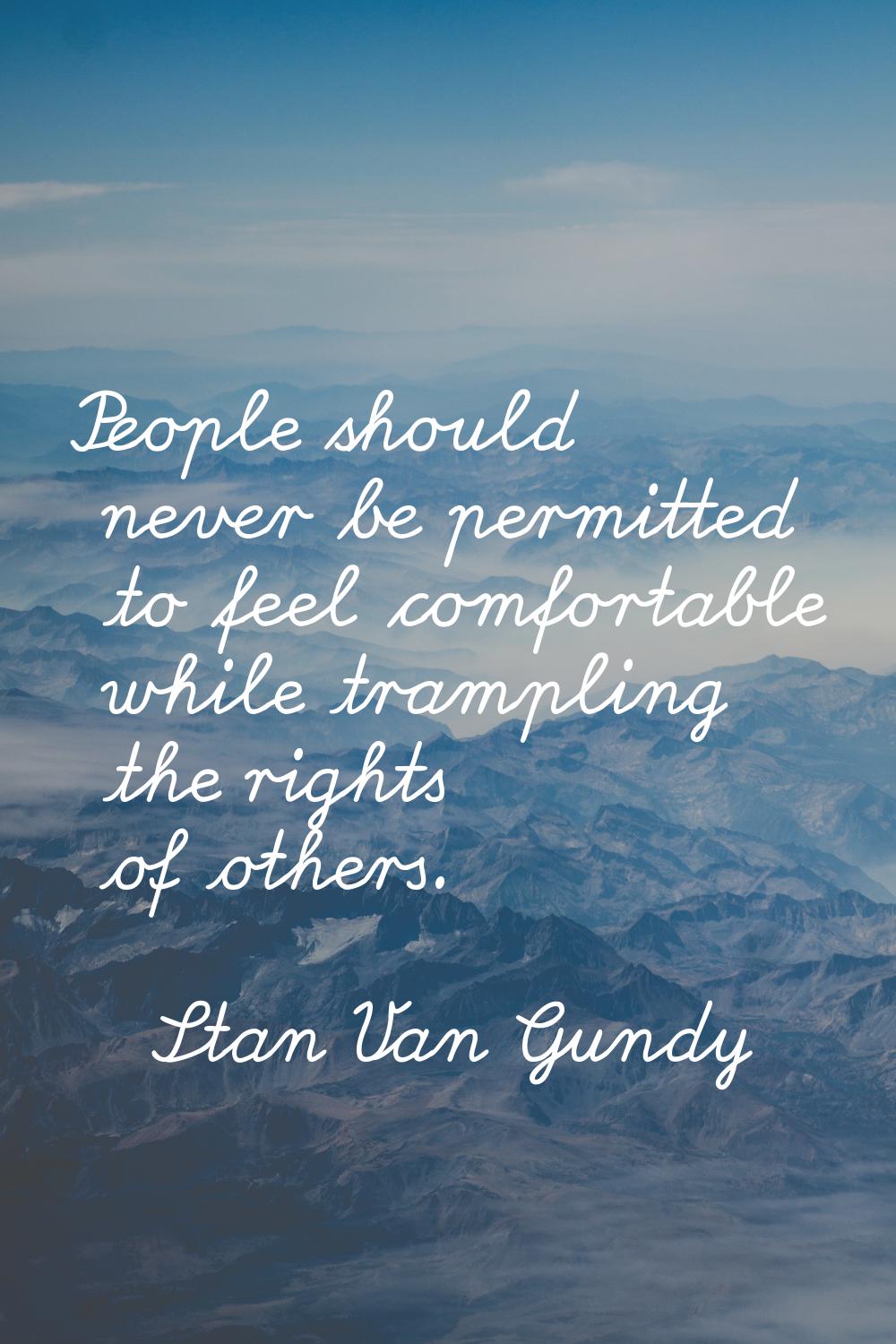 People should never be permitted to feel comfortable while trampling the rights of others.