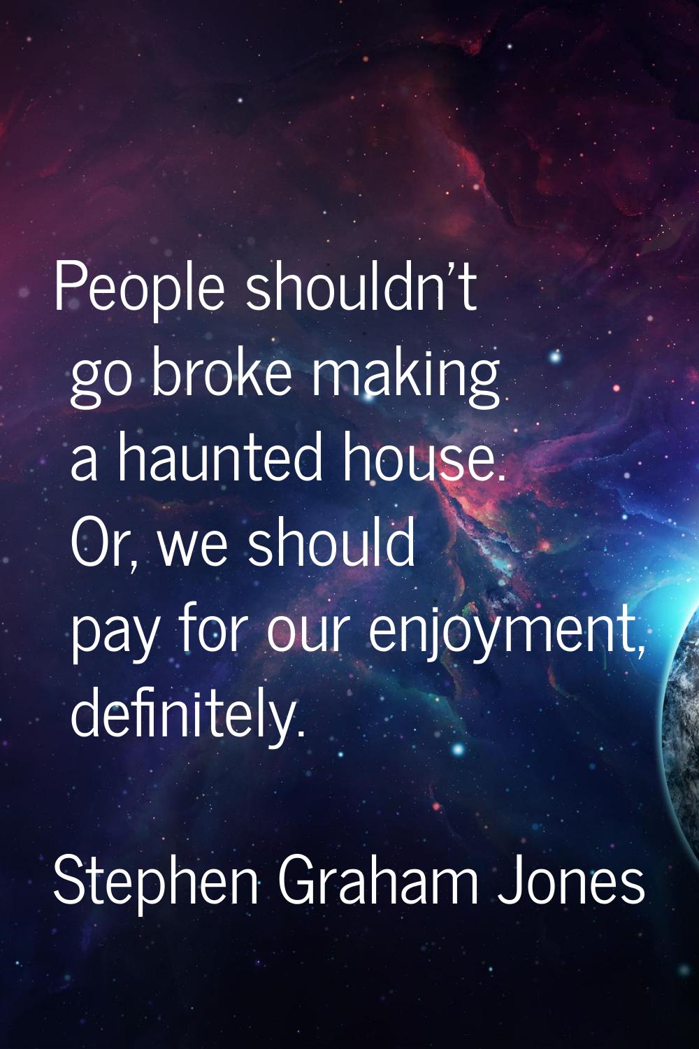 People shouldn't go broke making a haunted house. Or, we should pay for our enjoyment, definitely.