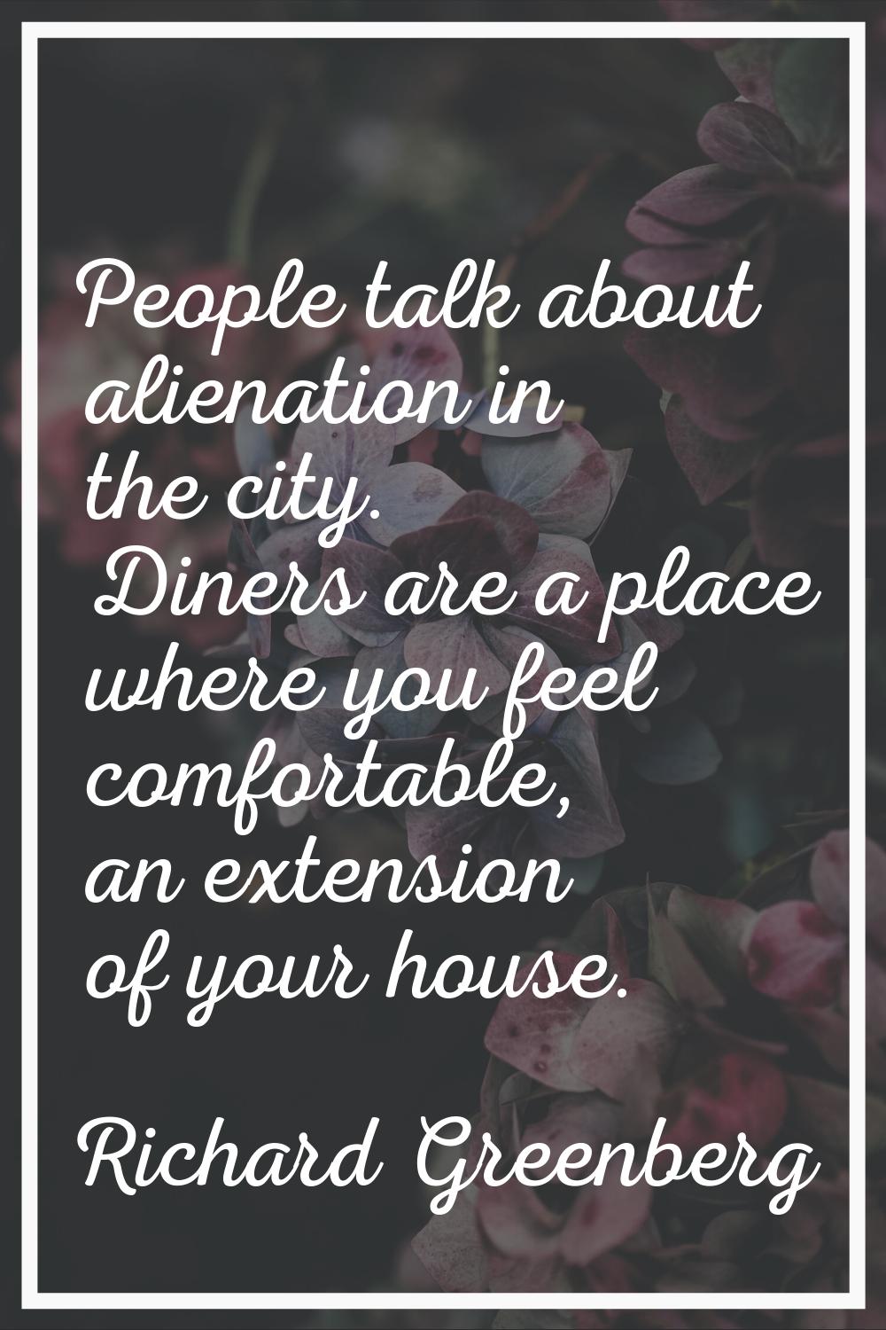 People talk about alienation in the city. Diners are a place where you feel comfortable, an extensi