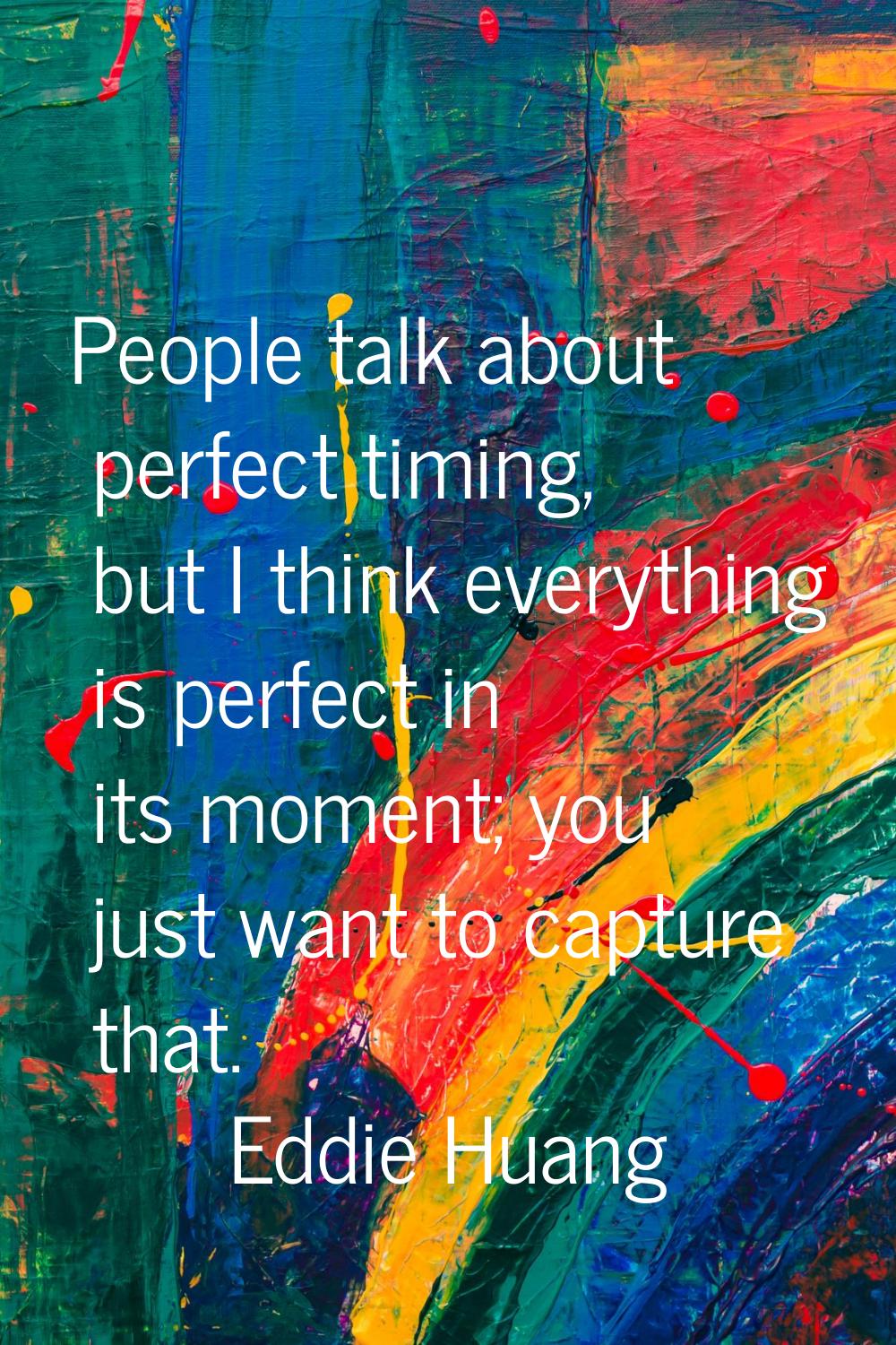 People talk about perfect timing, but I think everything is perfect in its moment; you just want to