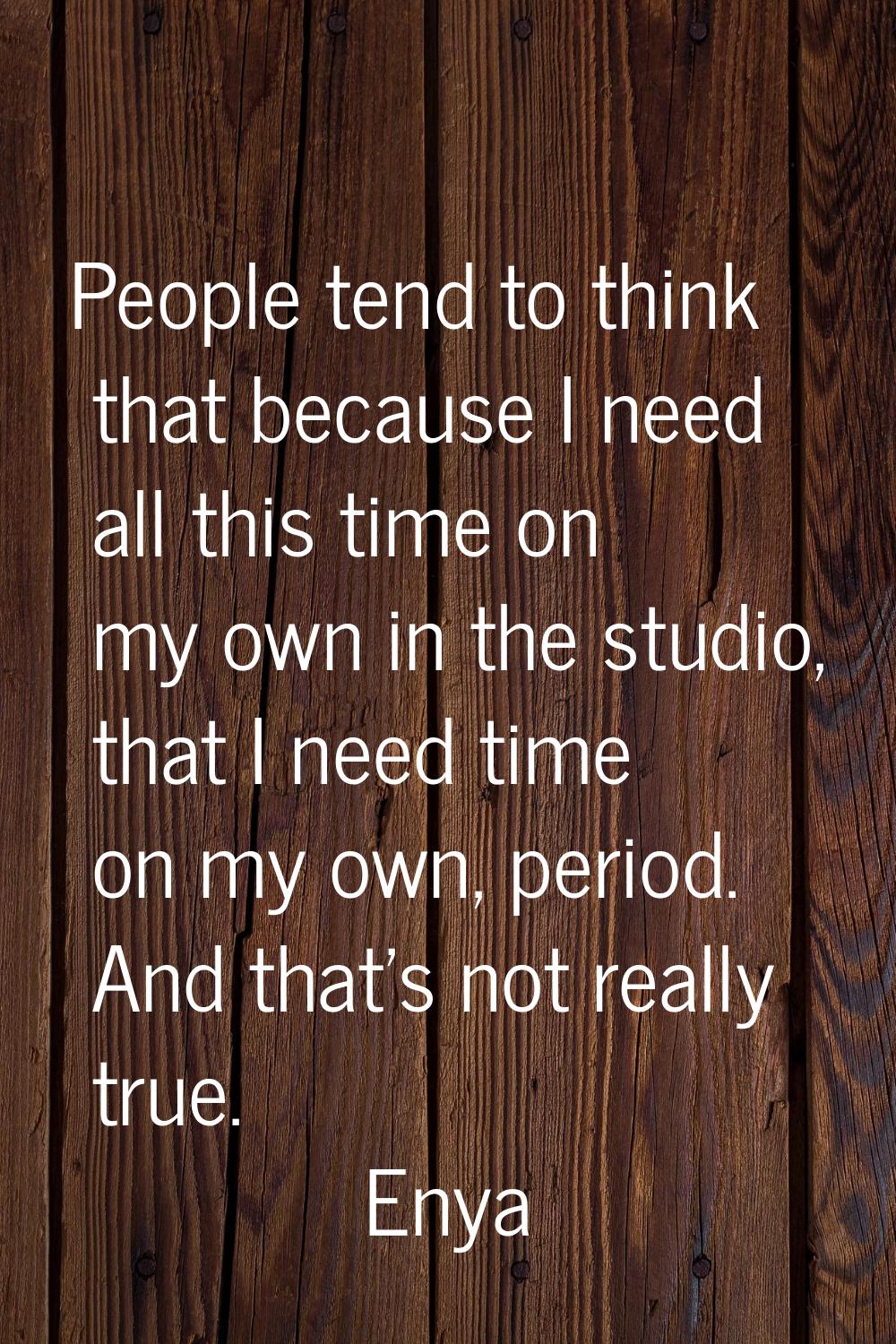 People tend to think that because I need all this time on my own in the studio, that I need time on