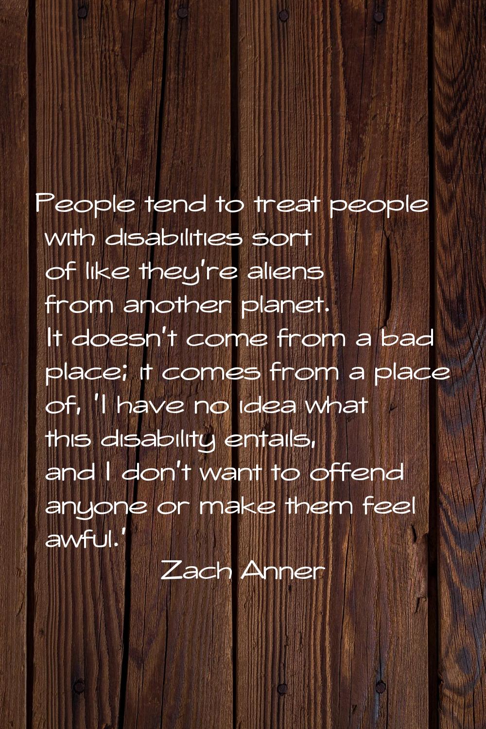 People tend to treat people with disabilities sort of like they're aliens from another planet. It d