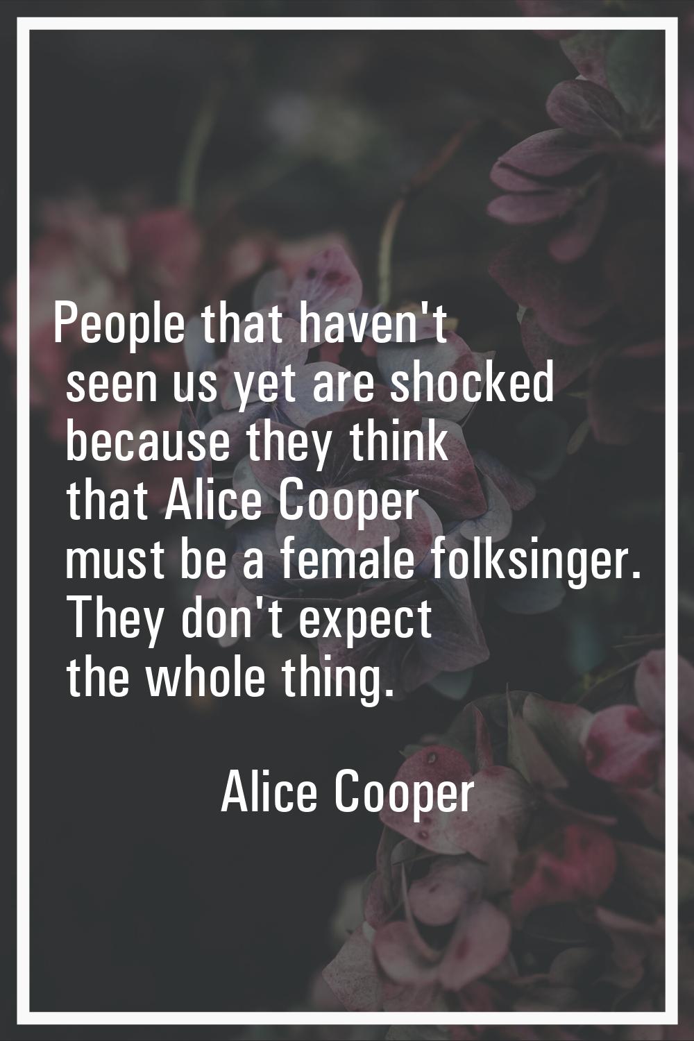 People that haven't seen us yet are shocked because they think that Alice Cooper must be a female f