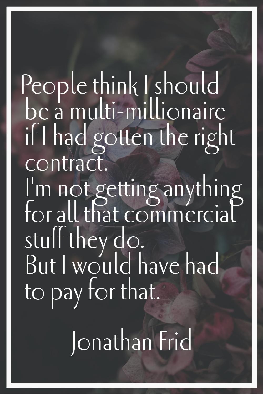 People think I should be a multi-millionaire if I had gotten the right contract. I'm not getting an
