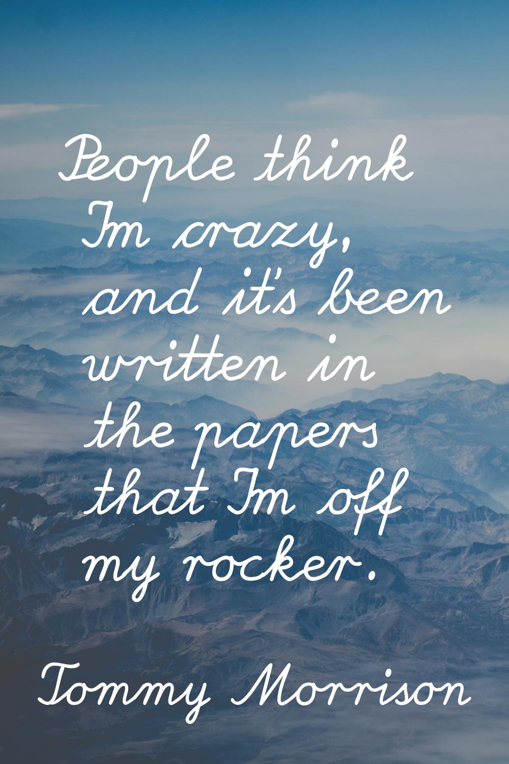 People think I'm crazy, and it's been written in the papers that I'm off my rocker.